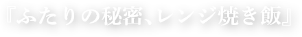 『ふたりの秘密、レンジ焼き飯』