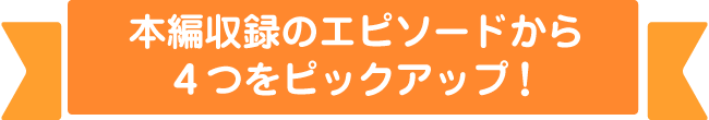 本編収録のエピソードから４つをピックアップ！