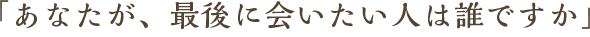 「あなたが、最後に会いたい人は誰ですか」